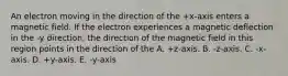 An electron moving in the direction of the +x-axis enters a magnetic field. If the electron experiences a magnetic deflection in the -y direction, the direction of the magnetic field in this region points in the direction of the A. +z-axis. B. -z-axis. C. -x-axis. D. +y-axis. E. -y-axis