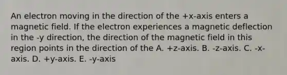 An electron moving in the direction of the +x-axis enters a magnetic field. If the electron experiences a magnetic deflection in the -y direction, the direction of the magnetic field in this region points in the direction of the A. +z-axis. B. -z-axis. C. -x-axis. D. +y-axis. E. -y-axis