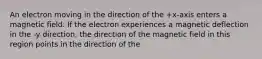 An electron moving in the direction of the +x-axis enters a magnetic field. If the electron experiences a magnetic deflection in the -y direction, the direction of the magnetic field in this region points in the direction of the