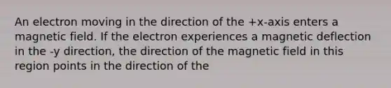 An electron moving in the direction of the +x-axis enters a magnetic field. If the electron experiences a magnetic deflection in the -y direction, the direction of the magnetic field in this region points in the direction of the