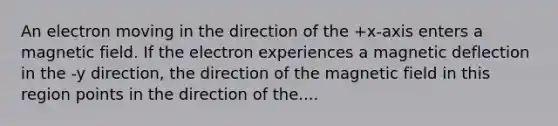 An electron moving in the direction of the +x-axis enters a magnetic field. If the electron experiences a magnetic deflection in the -y direction, the direction of the magnetic field in this region points in the direction of the....