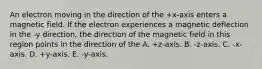 An electron moving in the direction of the +x-axis enters a magnetic field. If the electron experiences a magnetic deflection in the -y direction, the direction of the magnetic field in this region points in the direction of the A. +z-axis. B. -z-axis. C. -x-axis. D. +y-axis. E. -y-axis.