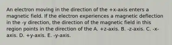 An electron moving in the direction of the +x-axis enters a magnetic field. If the electron experiences a magnetic deflection in the -y direction, the direction of the magnetic field in this region points in the direction of the A. +z-axis. B. -z-axis. C. -x-axis. D. +y-axis. E. -y-axis.