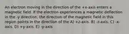 An electron moving in the direction of the +x-axis enters a magnetic field. If the electron experiences a magnetic deflection in the -y direction, the direction of the magnetic field in this region points in the direction of the A) +z-axis. B) -z-axis. C) -x-axis. D) +y-axis. E) -y-axis