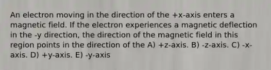 An electron moving in the direction of the +x-axis enters a magnetic field. If the electron experiences a magnetic deflection in the -y direction, the direction of the magnetic field in this region points in the direction of the A) +z-axis. B) -z-axis. C) -x-axis. D) +y-axis. E) -y-axis