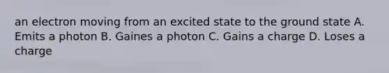 an electron moving from an excited state to the ground state A. Emits a photon B. Gaines a photon C. Gains a charge D. Loses a charge