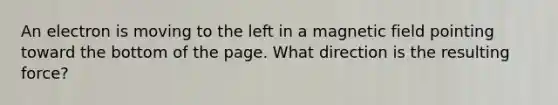 An electron is moving to the left in a magnetic field pointing toward the bottom of the page. What direction is the resulting force?