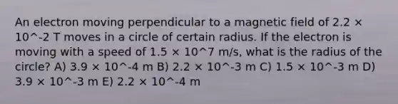 An electron moving perpendicular to a magnetic field of 2.2 × 10^-2 T moves in a circle of certain radius. If the electron is moving with a speed of 1.5 × 10^7 m/s, what is the radius of the circle? A) 3.9 × 10^-4 m B) 2.2 × 10^-3 m C) 1.5 × 10^-3 m D) 3.9 × 10^-3 m E) 2.2 × 10^-4 m