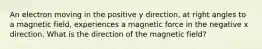 An electron moving in the positive y direction, at right angles to a magnetic field, experiences a magnetic force in the negative x direction. What is the direction of the magnetic field?