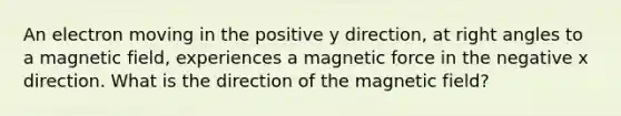 An electron moving in the positive y direction, at right angles to a magnetic field, experiences a magnetic force in the negative x direction. What is the direction of the magnetic field?