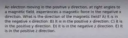 An electron moving in the positive y direction, at right angles to a magnetic field, experiences a magnetic force in the negative x direction. What is the direction of the magnetic field? A) It is in the negative x direction. B) It is in the positive x direction. C) It is in the positive y direction. D) It is in the negative z direction. E) It is in the positive z direction.