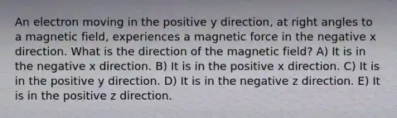 An electron moving in the positive y direction, at right angles to a magnetic field, experiences a magnetic force in the negative x direction. What is the direction of the magnetic field? A) It is in the negative x direction. B) It is in the positive x direction. C) It is in the positive y direction. D) It is in the negative z direction. E) It is in the positive z direction.