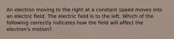 An electron moving to the right at a constant speed moves into an electric field. The electric field is to the left. Which of the following correctly indicates how the field will affect the electron's motion?