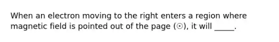 When an electron moving to the right enters a region where magnetic field is pointed out of the page (☉), it will _____.