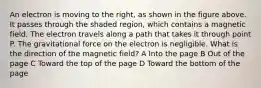 An electron is moving to the right, as shown in the figure above. It passes through the shaded region, which contains a magnetic field. The electron travels along a path that takes it through point P. The gravitational force on the electron is negligible. What is the direction of the magnetic field? A Into the page B Out of the page C Toward the top of the page D Toward the bottom of the page