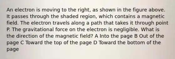 An electron is moving to the right, as shown in the figure above. It passes through the shaded region, which contains a magnetic field. The electron travels along a path that takes it through point P. The gravitational force on the electron is negligible. What is the direction of the magnetic field? A Into the page B Out of the page C Toward the top of the page D Toward the bottom of the page