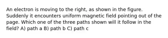 An electron is moving to the right, as shown in the figure. Suddenly it encounters uniform magnetic field pointing out of the page. Which one of the three paths shown will it follow in the field? A) path a B) path b C) path c