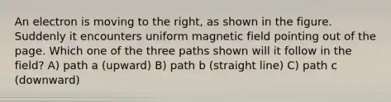 An electron is moving to the right, as shown in the figure. Suddenly it encounters uniform magnetic field pointing out of the page. Which one of the three paths shown will it follow in the field? A) path a (upward) B) path b (straight line) C) path c (downward)