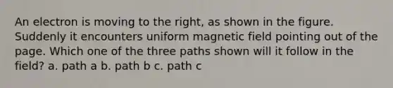 An electron is moving to the right, as shown in the figure. Suddenly it encounters uniform magnetic field pointing out of the page. Which one of the three paths shown will it follow in the field? a. path a b. path b c. path c