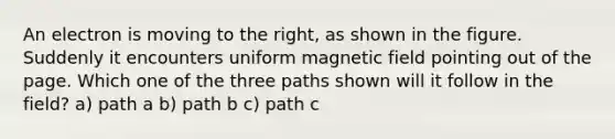 An electron is moving to the right, as shown in the figure. Suddenly it encounters uniform magnetic field pointing out of the page. Which one of the three paths shown will it follow in the field? a) path a b) path b c) path c