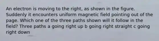 An electron is moving to the right, as shown in the figure. Suddenly it encounters uniform magnetic field pointing out of the page. Which one of the three paths shown will it follow in the field? Three paths a going right up b going right straight c going right down