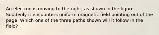 An electron is moving to the right, as shown in the figure. Suddenly it encounters uniform magnetic field pointing out of the page. Which one of the three paths shown will it follow in the field?