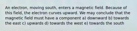 An electron, moving south, enters a magnetic field. Because of this field, the electron curves upward. We may conclude that the magnetic field must have a component a) downward b) towards the east c) upwards d) towards the west e) towards the south