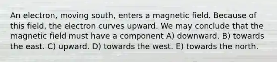 An electron, moving south, enters a magnetic field. Because of this field, the electron curves upward. We may conclude that the magnetic field must have a component A) downward. B) towards the east. C) upward. D) towards the west. E) towards the north.