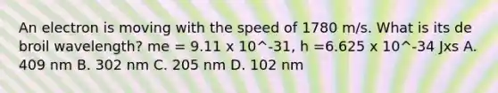 An electron is moving with the speed of 1780 m/s. What is its de broil wavelength? me = 9.11 x 10^-31, h =6.625 x 10^-34 Jxs A. 409 nm B. 302 nm C. 205 nm D. 102 nm