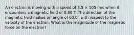 An electron is moving with a speed of 3.5 × 105 m/s when it encounters a magnetic field of 0.60 T. The direction of the magnetic field makes an angle of 60.0° with respect to the velocity of the electron. What is the magnitude of the magnetic force on the electron?