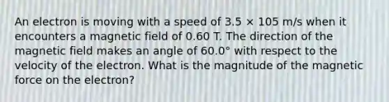 An electron is moving with a speed of 3.5 × 105 m/s when it encounters a magnetic field of 0.60 T. The direction of the magnetic field makes an angle of 60.0° with respect to the velocity of the electron. What is the magnitude of the magnetic force on the electron?