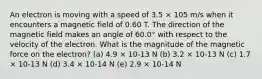 An electron is moving with a speed of 3.5 × 105 m/s when it encounters a magnetic field of 0.60 T. The direction of the magnetic field makes an angle of 60.0° with respect to the velocity of the electron. What is the magnitude of the magnetic force on the electron? (a) 4.9 × 10-13 N (b) 3.2 × 10-13 N (c) 1.7 × 10-13 N (d) 3.4 × 10-14 N (e) 2.9 × 10-14 N