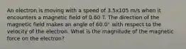 An electron is moving with a speed of 3.5x105 m/s when it encounters a magnetic field of 0.60 T. The direction of the magnetic field makes an angle of 60.0° with respect to the velocity of the electron. What is the magnitude of the magnetic force on the electron?