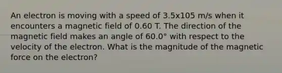 An electron is moving with a speed of 3.5x105 m/s when it encounters a magnetic field of 0.60 T. The direction of the magnetic field makes an angle of 60.0° with respect to the velocity of the electron. What is the magnitude of the magnetic force on the electron?