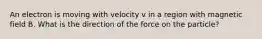 An electron is moving with velocity v in a region with magnetic field B. What is the direction of the force on the particle?