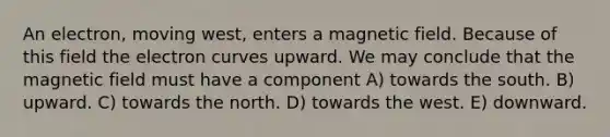 An electron, moving west, enters a magnetic field. Because of this field the electron curves upward. We may conclude that the magnetic field must have a component A) towards the south. B) upward. C) towards the north. D) towards the west. E) downward.