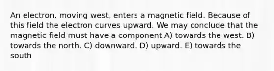 An electron, moving west, enters a magnetic field. Because of this field the electron curves upward. We may conclude that the magnetic field must have a component A) towards the west. B) towards the north. C) downward. D) upward. E) towards the south