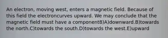 An electron, moving west, enters a magnetic field. Because of this field the electroncurves upward. We may conclude that the magnetic field must have a component8)A)downward.B)towards the north.C)towards the south.D)towards the west.E)upward