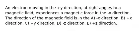 An electron moving in the +y direction, at right angles to a magnetic field, experiences a magnetic force in the -x direction. The direction of the magnetic field is in the A) -x direction. B) +x direction. C) +y direction. D) -z direction. E) +z direction.