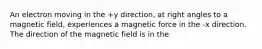 An electron moving in the +y direction, at right angles to a magnetic field, experiences a magnetic force in the -x direction. The direction of the magnetic field is in the