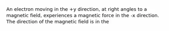 An electron moving in the +y direction, at right angles to a magnetic field, experiences a magnetic force in the -x direction. The direction of the magnetic field is in the