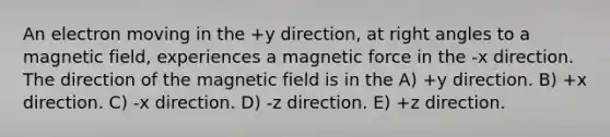 An electron moving in the +y direction, at right angles to a magnetic field, experiences a magnetic force in the -x direction. The direction of the magnetic field is in the A) +y direction. B) +x direction. C) -x direction. D) -z direction. E) +z direction.