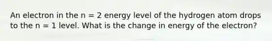 An electron in the n = 2 energy level of the hydrogen atom drops to the n = 1 level. What is the change in energy of the electron?