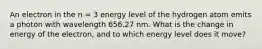 An electron in the n = 3 energy level of the hydrogen atom emits a photon with wavelength 656.27 nm. What is the change in energy of the electron, and to which energy level does it move?