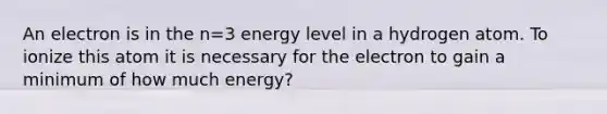 An electron is in the n=3 energy level in a hydrogen atom. To ionize this atom it is necessary for the electron to gain a minimum of how much energy?