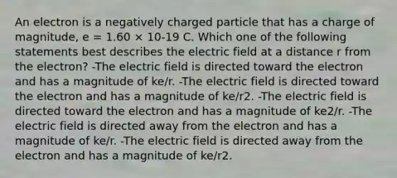 An electron is a negatively charged particle that has a charge of magnitude, e = 1.60 × 10-19 C. Which one of the following statements best describes the electric field at a distance r from the electron? -The electric field is directed toward the electron and has a magnitude of ke/r. -The electric field is directed toward the electron and has a magnitude of ke/r2. -The electric field is directed toward the electron and has a magnitude of ke2/r. -The electric field is directed away from the electron and has a magnitude of ke/r. -The electric field is directed away from the electron and has a magnitude of ke/r2.