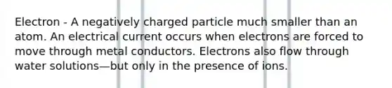 Electron - A negatively charged particle much smaller than an atom. An electrical current occurs when electrons are forced to move through metal conductors. Electrons also flow through water solutions—but only in the presence of ions.