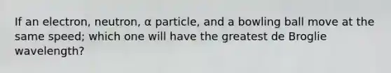 If an electron, neutron, α particle, and a bowling ball move at the same speed; which one will have the greatest de Broglie wavelength?