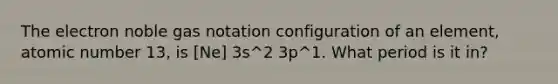 The electron noble gas notation configuration of an element, atomic number 13, is [Ne] 3s^2 3p^1. What period is it in?