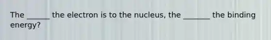 The ______ the electron is to the nucleus, the _______ the binding energy?